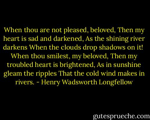 When thou are not pleased, beloved,<br />Then my heart is sad and darkened,<br />As the shining river darkens<br />When the clouds drop shadows on it!<br /><br />When thou smilest, my beloved,<br />Then my troubled heart is brightened,<br />As in sunshine gleam the ripples<br />That the cold wind makes in rivers. - Henry Wadsworth Longfellow