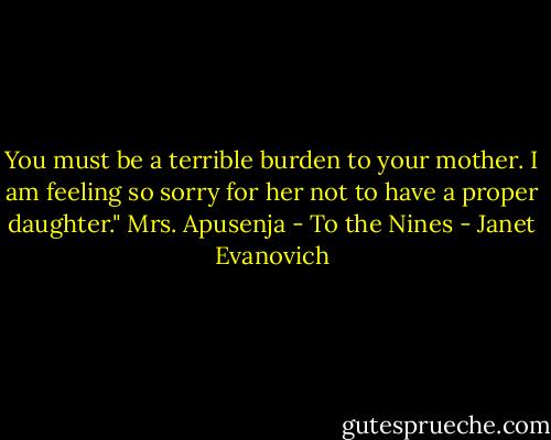 You must be a terrible burden to your mother. I am feeling so sorry for her not to have a proper daughter."<br />Mrs. Apusenja - To the Nines - Janet Evanovich