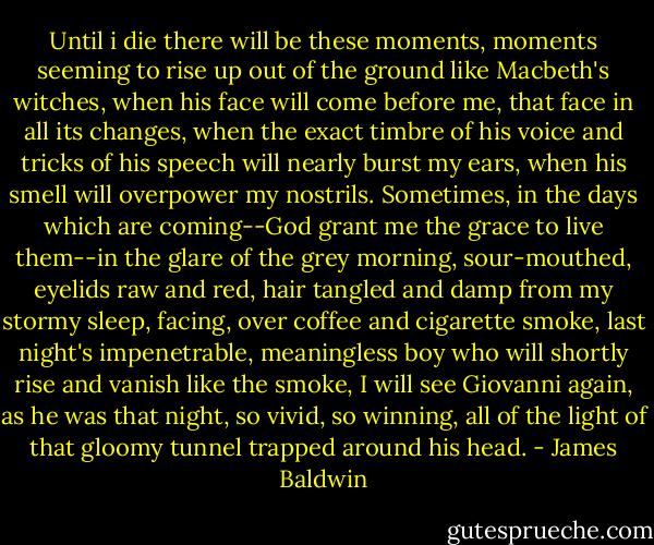 Until i die there will be these moments, moments seeming to rise up out of the ground like Macbeth's witches, when his face will come before me, that face in all its changes, when the exact timbre of his voice and tricks of his speech will nearly burst my ears, when his smell will overpower my nostrils. Sometimes, in the days which are coming--God grant me the grace to live them--in the glare of the grey morning, sour-mouthed, eyelids raw and red, hair tangled and damp from my stormy sleep, facing, over coffee and cigarette smoke, last night's impenetrable, meaningless boy who will shortly rise and vanish like the smoke, I will see Giovanni again, as he was that night, so vivid, so winning, all of the<br />light of that gloomy tunnel trapped around his head. - James Baldwin