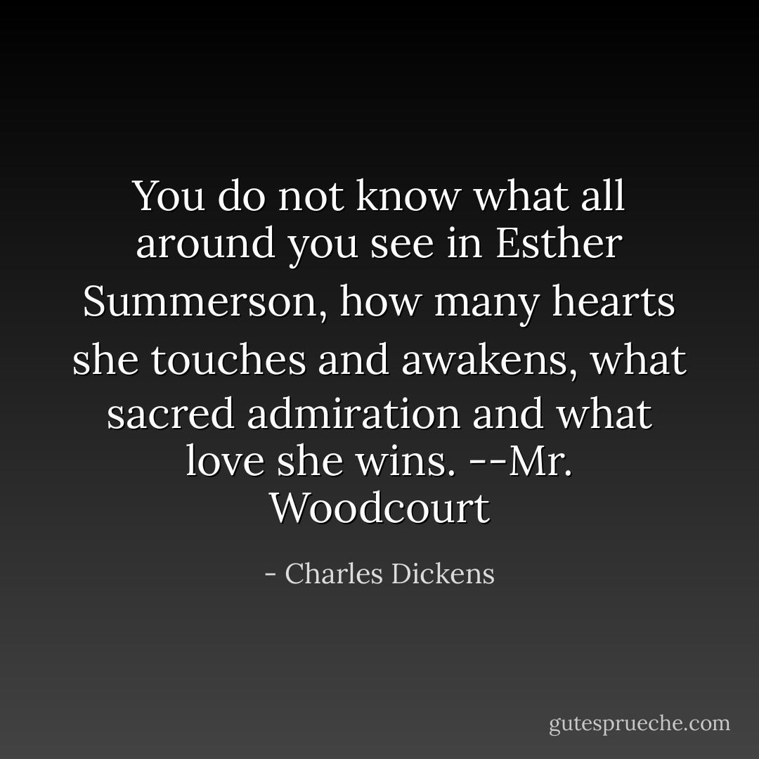 You do not know what all around you see in Esther Summerson, how many hearts she touches and awakens, what sacred admiration and what love she wins. --Mr. Woodcourt - Charles Dickens