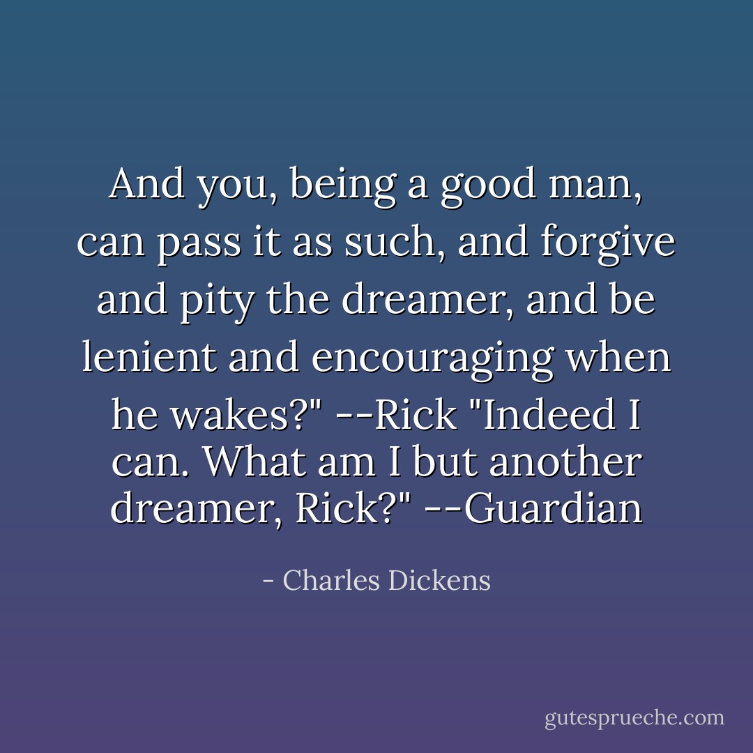 And you, being a good man, can pass it as such, and forgive and pity the dreamer, and be lenient and encouraging when he wakes?" --Rick<br />"Indeed I can. What am I but another dreamer, Rick?" --Guardian - Charles Dickens