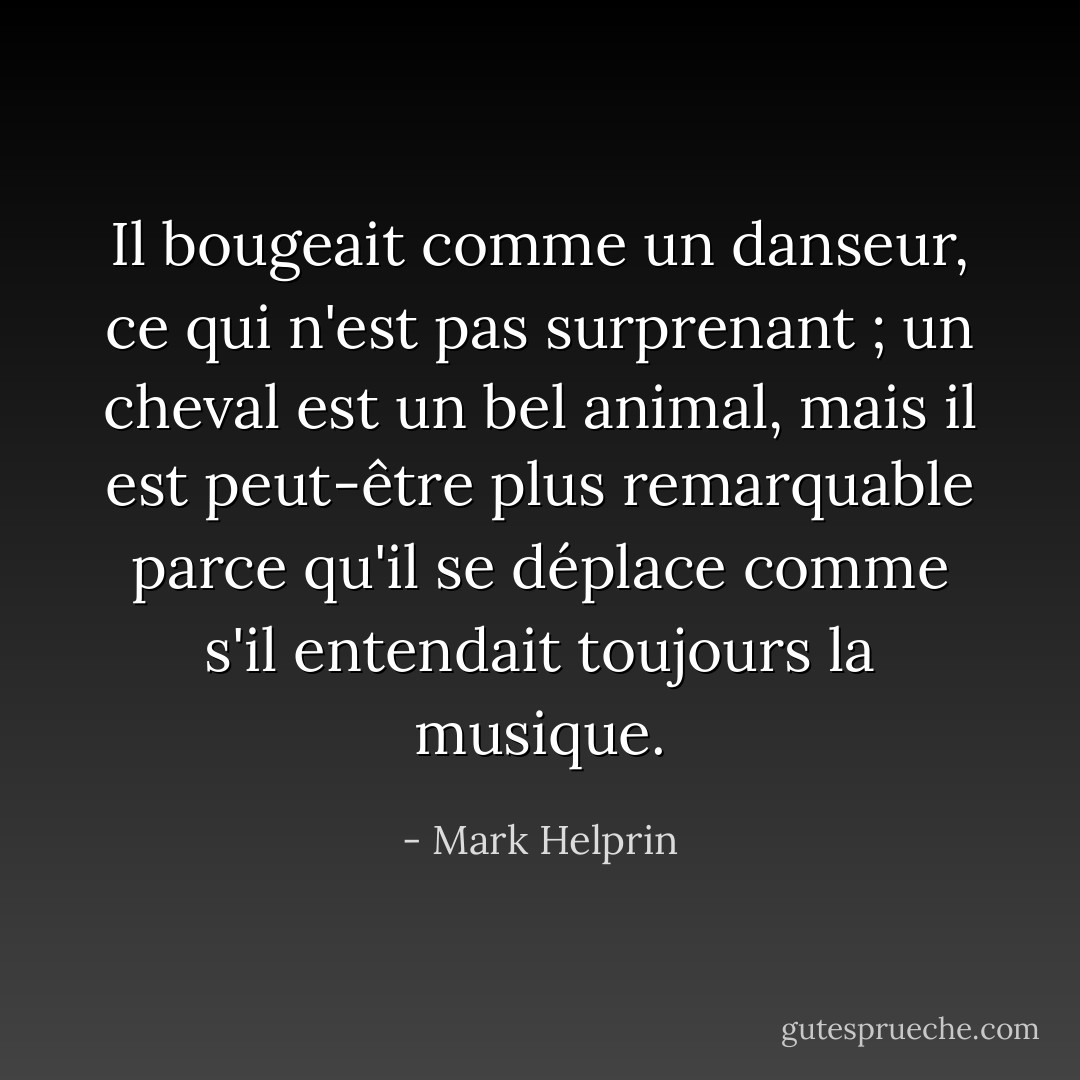 Il bougeait comme un danseur, ce qui n'est pas surprenant ; un cheval est un bel animal, mais il est peut-être plus remarquable parce qu'il se déplace comme s'il entendait toujours la musique. - Mark Helprin
