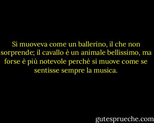 Si muoveva come un ballerino, il che non sorprende; il cavallo è un animale bellissimo, ma forse è più notevole perché si muove come se sentisse sempre la musica. - Mark Helprin