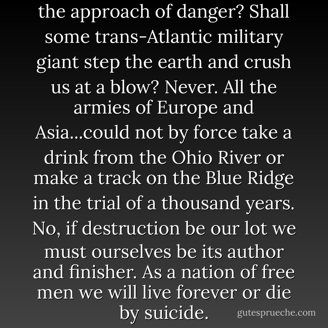 From whence shall we expect the approach of danger? Shall some trans-Atlantic military giant step the earth and crush us at a blow? Never. All the armies of Europe and Asia...could not by force take a drink from the Ohio River or make a track on the Blue Ridge in the trial of a thousand years. No, if destruction be our lot we must ourselves be its author and finisher. As a nation of free men we will live forever or die by suicide. - Abraham Lincoln