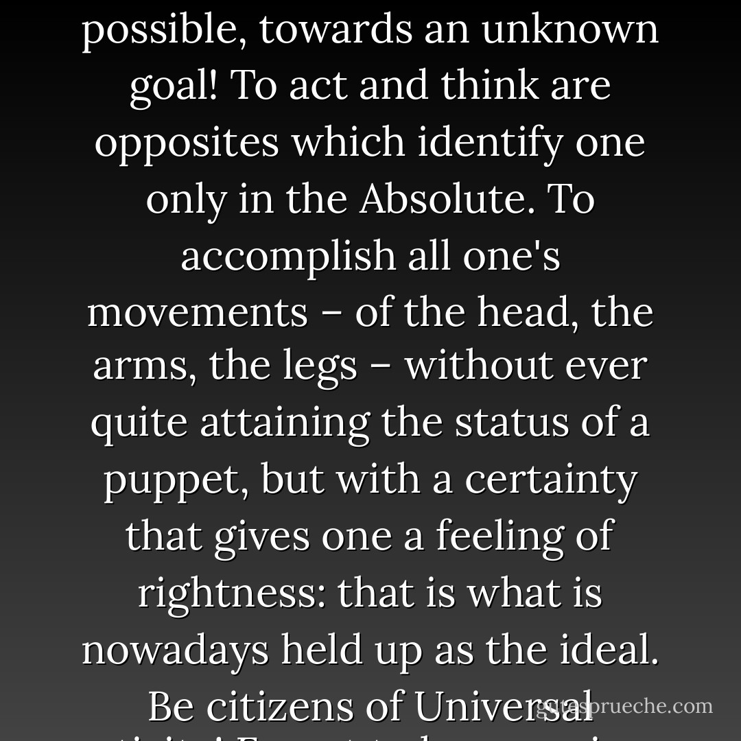 The vainglory of wishing to understand is dangerous, immoral and, above all, old-fashioned. The modern way – perhaps the final way - is to say: Go forward, without knowing why, as quickly as possible, towards an unknown goal! To act and think are opposites which identify one only in the Absolute. To accomplish all one's movements – of the head, the arms, the legs – without ever quite attaining the status of a puppet, but with a certainty that gives one a feeling of rightness: that is what is nowadays held up as the ideal. Be citizens of Universal activity! Forget to be conscious of ourselves! The blind horse gallops without hesitation, not knowing where it is going, not caring where it has been: so let up put out our eyes! - Remy de Gourmont