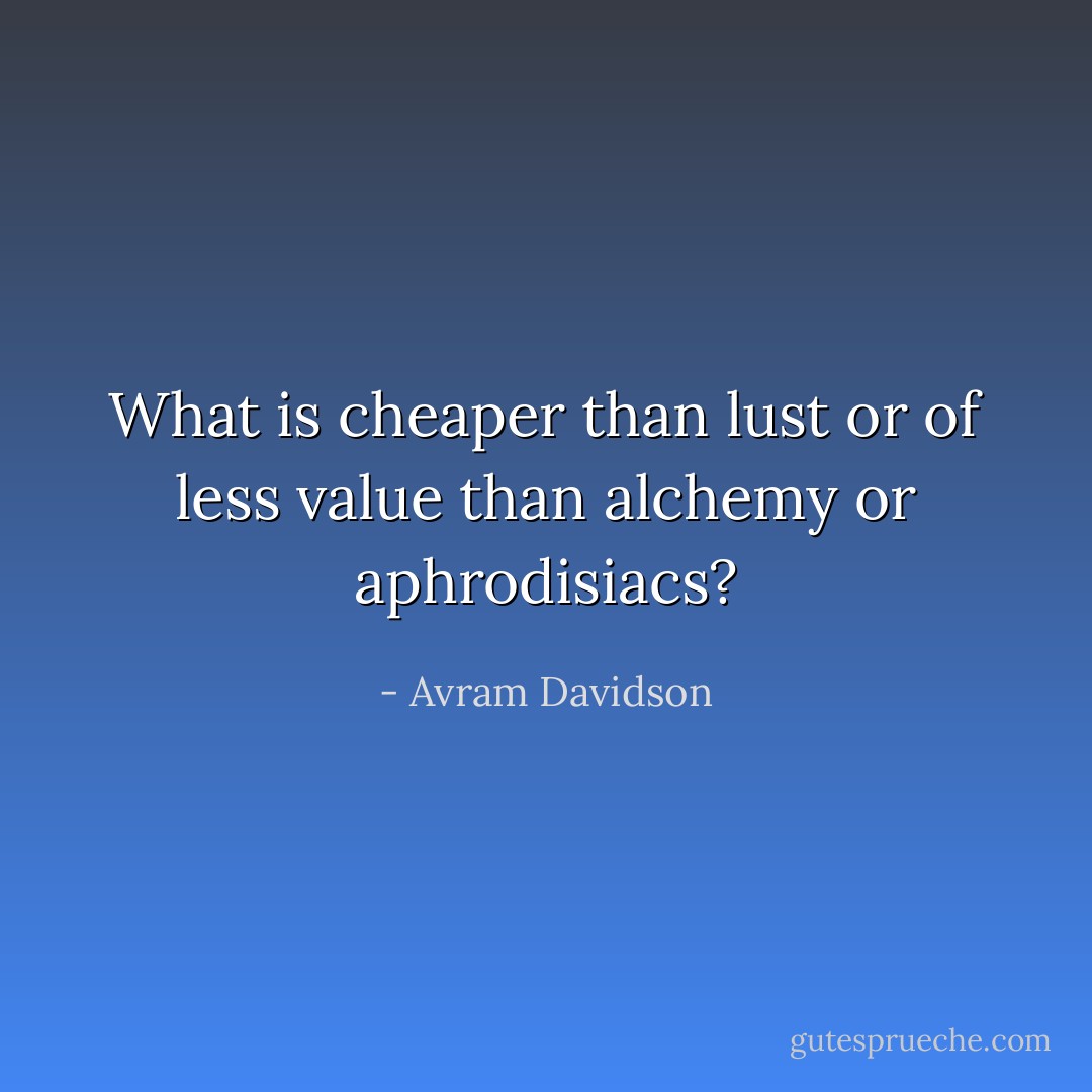 What is cheaper than lust or of less value than alchemy or aphrodisiacs? - Avram Davidson