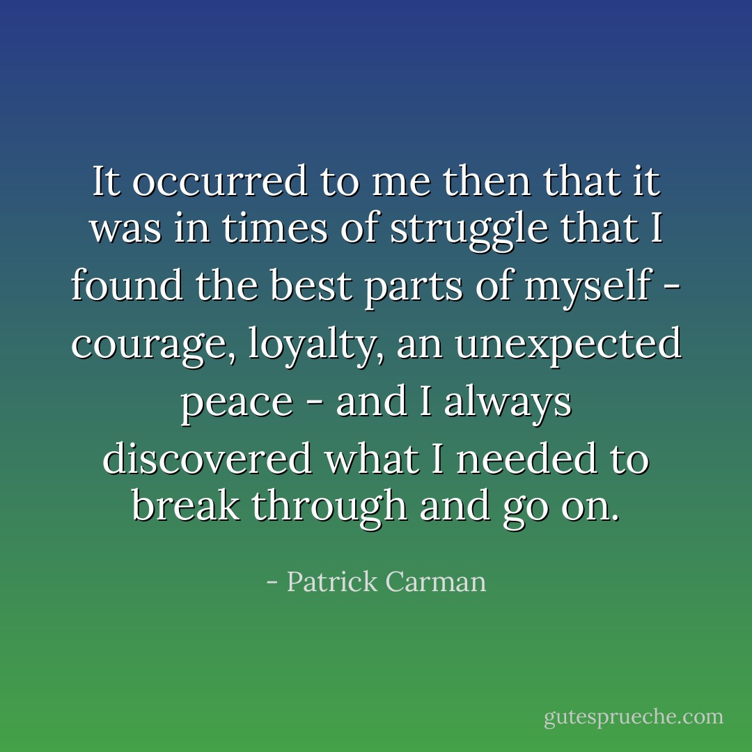 It occurred to me then that it was in times of struggle that I found the best parts of myself - courage, loyalty, an unexpected peace - and I always discovered what I needed to break through and go on. - Patrick Carman