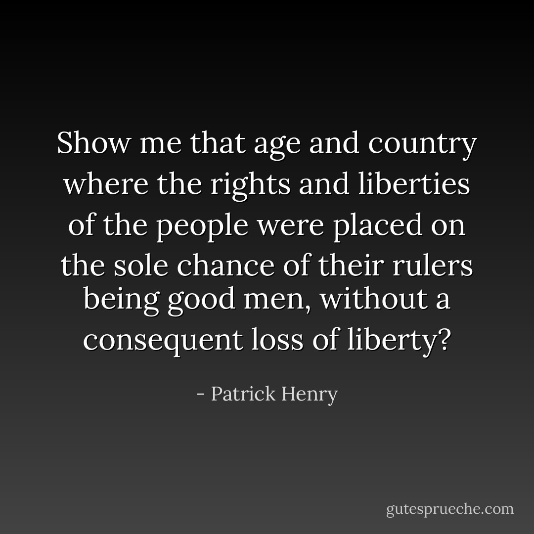 Show me that age and country where the rights and liberties of the people were placed on the sole chance of their rulers being good men, without a consequent loss of liberty? - Patrick Henry