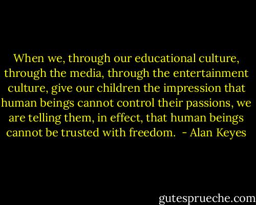 When we, through our educational culture, through the media, through the entertainment culture, give our children the impression that human beings cannot control their passions, we are telling them, in effect, that human beings cannot be trusted with freedom.  - Alan Keyes