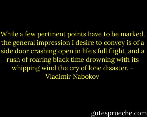 While a few pertinent points have to be marked, the general impression I desire to convey is of a side door crashing open in life's full flight, and a rush of roaring black time drowning with its whipping wind the cry of lone disaster. - Vladimir Nabokov