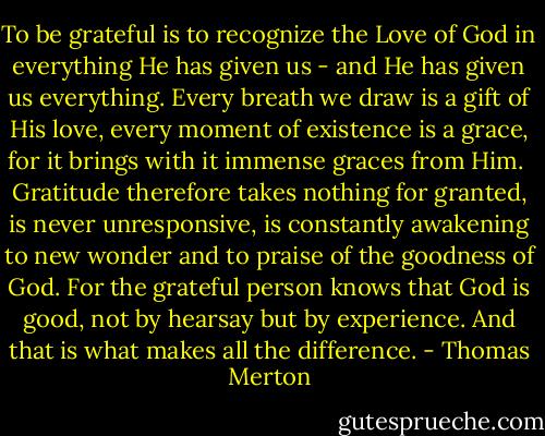 To be grateful is to recognize the Love of God in everything He has given us - and He has given us everything. Every breath we draw is a gift of His love, every moment of existence is a grace, for it brings with it immense graces from Him. <br />Gratitude therefore takes nothing for granted, is never unresponsive, is constantly awakening to new wonder and to praise of the goodness of God. For the grateful person knows that God is good, not by hearsay but by experience. And that is what makes all the difference. - Thomas Merton