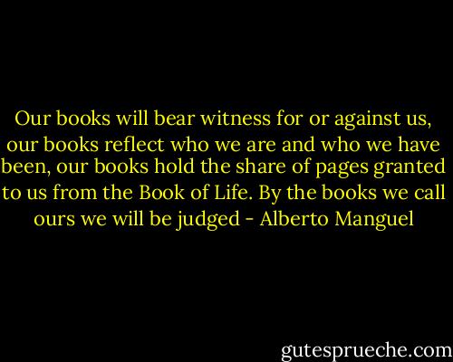 Our books will bear witness for or against us, our books reflect who we are and who we have been, our books hold the share of pages granted to us from the Book of Life. By the books we call ours we will be judged - Alberto Manguel