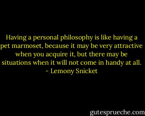 Having a personal philosophy is like having a pet marmoset, because it may be very attractive when you acquire it, but there may be situations when it will not come in handy at all. - Lemony Snicket