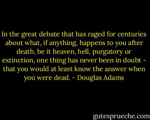 In the great debate that has raged for centuries about what, if anything, happens to you after death, be it heaven, hell, purgatory or extinction, one thing has never been in doubt - that you would at least know the answer when you were dead. - Douglas Adams