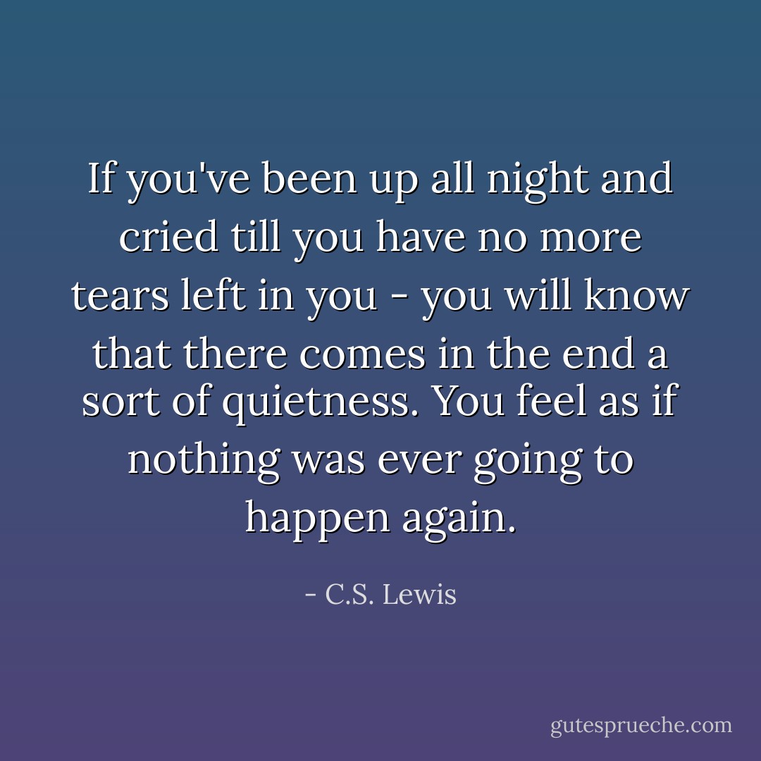 If you've been up all night and cried till you have no more tears left in you - you will know that there comes in the end a sort of quietness. You feel as if nothing was ever going to happen again. - C.S. Lewis