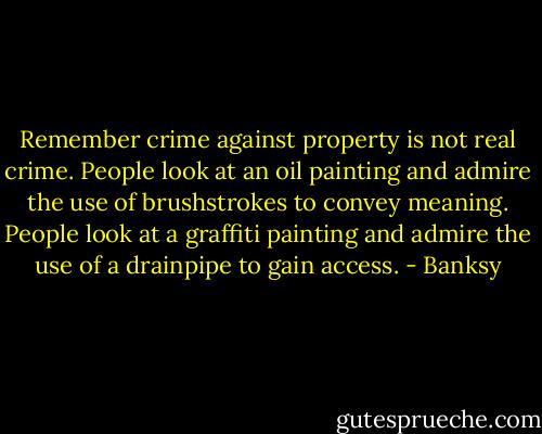 Remember crime against property is not real crime. People look at an oil painting and admire the use of brushstrokes to convey meaning. People look at a graffiti painting and admire the use of a drainpipe to gain access. - Banksy
