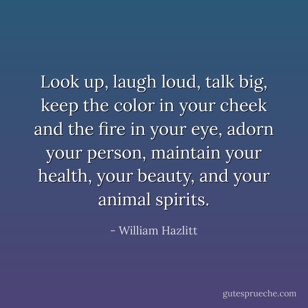 Look up, laugh loud, talk big, keep the color in your cheek and the fire in your eye, adorn your person, maintain your health, your beauty, and your animal spirits. - William Hazlitt