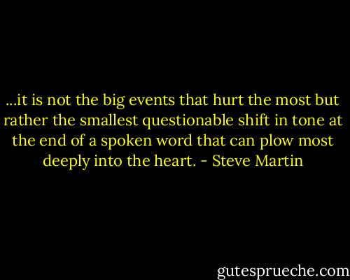 ...it is not the big events that hurt the most but rather the smallest questionable shift in tone at the end of a spoken word that can plow most deeply into the heart. - Steve Martin