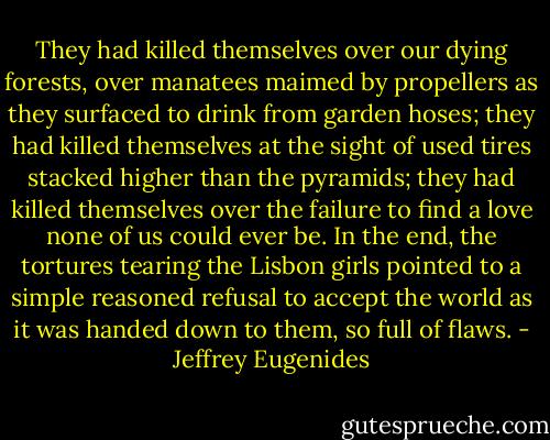 They had killed themselves over our dying forests, over manatees maimed by propellers as they surfaced to drink from garden hoses; they had killed themselves at the sight of used tires stacked higher than the pyramids; they had killed themselves over the failure to find a love none of us could ever be. In the end, the tortures tearing the Lisbon girls pointed to a simple reasoned refusal to accept the world as it was handed down to them, so full of flaws. - Jeffrey Eugenides
