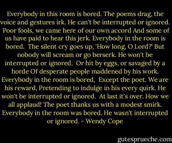 Everybody in this room is bored.<br />The poems drag, the voice and gestures irk.<br />He can't be interrupted or ignored.<br /><br />Poor fools, we came here of our own accord<br />And some of us have paid to hear this jerk.<br />Everybody in the room is bored.<br /><br />The silent cry goes up, 'How long, O Lord?'<br />But nobody will scream or go berserk.<br />He won't be interrupted or ignored.<br /><br />Or hit by eggs, or savaged by a horde<br />Of desperate people maddened by his work.<br />Everybody in the room is bored,<br /><br />Except the poet. We are his reward,<br />Pretending to indulge in his every quirk.<br />He won't be interrupted or ignored.<br /><br />At last it's over. How we all applaud!<br />The poet thanks us with a modest smirk.<br />Everybody in the room was bored.<br />He wasn't interrupted or ignored. - Wendy Cope