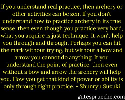 If you understand real practice, then archery or other activities can be zen. If you don't understand how to practice archery in its true sense, then even though you practice very hard, what you acquire is just technique. It won't help you through and through. Perhaps you can hit the mark without trying, but without a bow and arrow you cannot do anything. If you understand the point of practice, then even without a bow and arrow the archery will help you. How you get that kind of power or ability is only through right practice. - Shunryu Suzuki