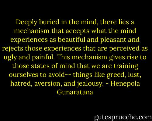 Deeply buried in the mind, there lies a mechanism that accepts what the mind experiences as beautiful and pleasant and rejects those experiences that are perceived as ugly and painful. This mechanism gives rise to those states of mind that we are training ourselves to avoid-- things like greed, lust, hatred, aversion, and jealousy. - Henepola Gunaratana