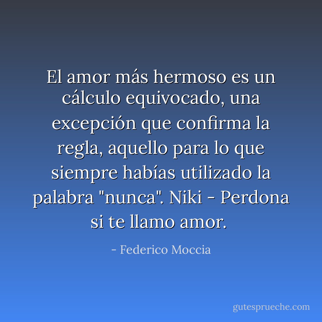 El amor más hermoso es un cálculo equivocado, una excepción que confirma la regla, aquello para lo que siempre habías utilizado la palabra "nunca".<br />Niki - Perdona si te llamo amor.<br /> - Federico Moccia