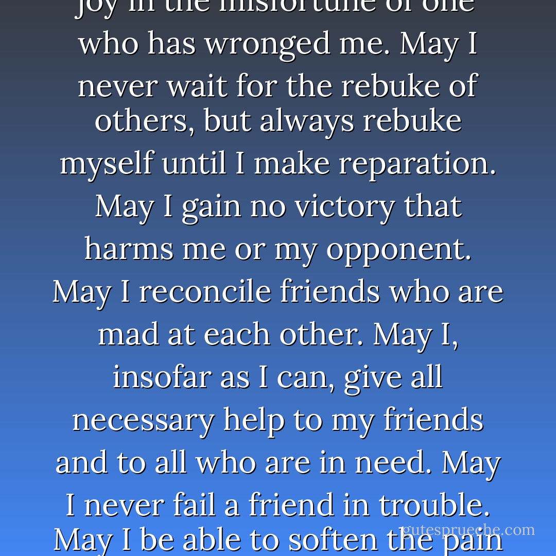 May I be an enemy to no one and the friend of what abides eternally.<br />May I never quarrel with those nearest me, and be reconciled quickly if I should. <br />May I never plot evil against others, and if anyone plot evil against me, <br />may I escape unharmed and without the need to hurt anyone else.<br />May I love, seek and attain only what is good. <br />May I desire happiness for all and harbor envy for none.<br />May I never find joy in the misfortune of one who has wronged me.<br />May I never wait for the rebuke of others, but always rebuke myself until I make reparation.<br />May I gain no victory that harms me or my opponent.<br />May I reconcile friends who are mad at each other.<br />May I, insofar as I can, give all necessary help to my friends and to all who are in need.<br />May I never fail a friend in trouble.<br />May I be able to soften the pain of the <br />grief stricken and give them comforting words.<br />May I respect myself.<br />May I always maintain control of my emotions.<br />May I habituate myself to be gentle, and never angry with others because of circumstances.<br />May I never discuss the wicked or what they have done, but know good people and follow in their footsteps. <br />[Prayer to practice the Golden Rule] - Eusebius