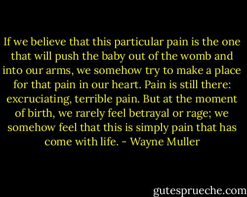 If we believe that this particular pain is the one that will push the baby out of the womb and into our arms, we somehow try to make a place for that pain in our heart. Pain is still there: excruciating, terrible pain. But at the moment of birth, we rarely feel betrayal or rage; we somehow feel that this is simply pain that has come with life. - Wayne Muller