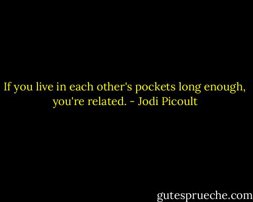 If you live in each other's pockets long enough, you're related. - Jodi Picoult