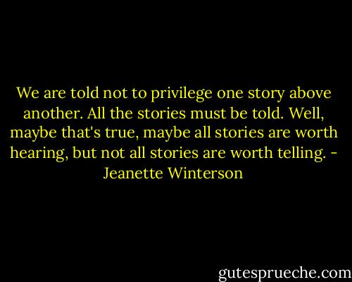 We are told not to privilege one story above another. All the stories must be told. Well, maybe that's true, maybe all stories are worth hearing, but not all stories are worth telling. - Jeanette Winterson