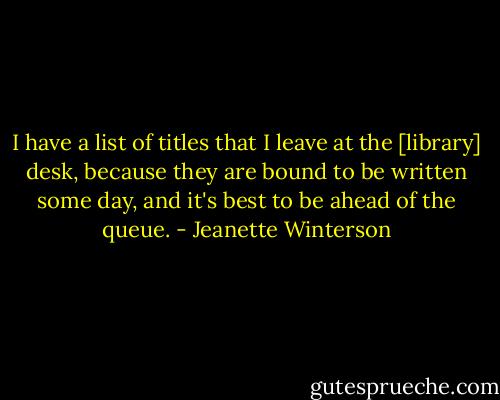 I have a list of titles that I leave at the [library] desk, because they are bound to be written some day, and it's best to be ahead of the queue. - Jeanette Winterson