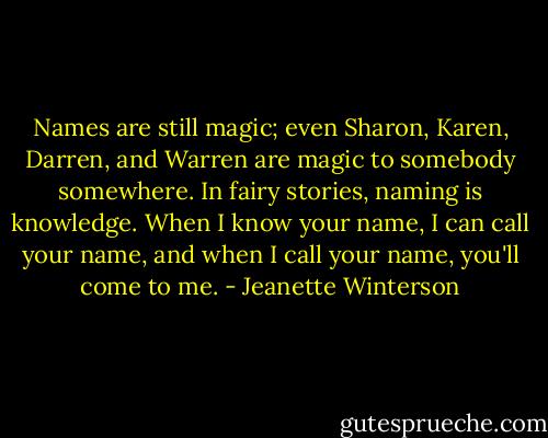 Names are still magic; even Sharon, Karen, Darren, and Warren are magic to somebody somewhere. In fairy stories, naming is knowledge. When I know your name, I can call your name, and when I call your name, you'll come to me. - Jeanette Winterson