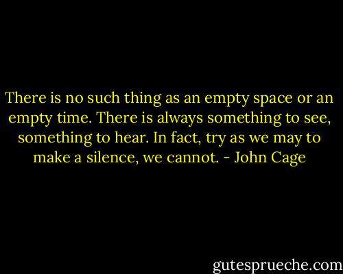 There is no such thing as an empty space or an empty time. There is always something to see, something to hear. In fact, try as we may to make a silence, we cannot. - John Cage