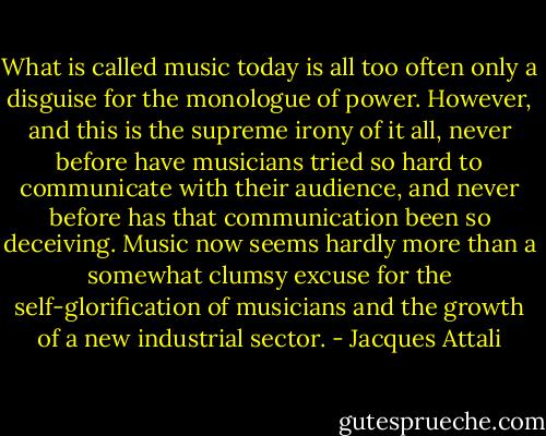What is called music today is all too often only a disguise for the monologue of power. However, and this is the supreme irony of it all, never before have musicians tried so hard to communicate with their audience, and never before has that communication been so deceiving. Music now seems hardly more than a somewhat clumsy excuse for the self-glorification of musicians and the growth of a new industrial sector. - Jacques Attali