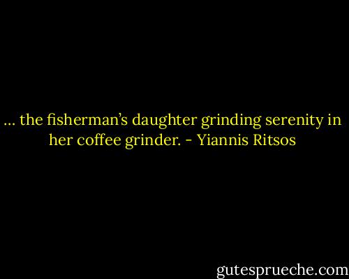 … the fisherman’s daughter grinding serenity in her coffee grinder. - Yiannis Ritsos