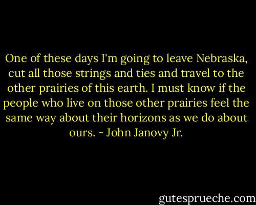 One of these days I'm going to leave Nebraska, cut all those strings and ties and travel to the other prairies of this earth. I must know if the people who live on those other prairies feel the same way about their horizons as we do about ours. - John Janovy Jr.