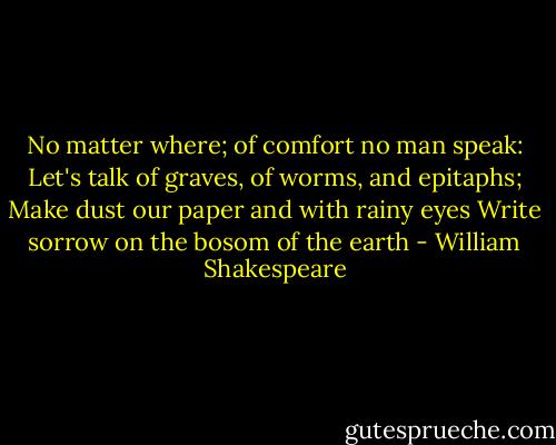 No matter where; of comfort no man speak:<br />Let's talk of graves, of worms, and epitaphs;<br />Make dust our paper and with rainy eyes<br />Write sorrow on the bosom of the earth - William Shakespeare