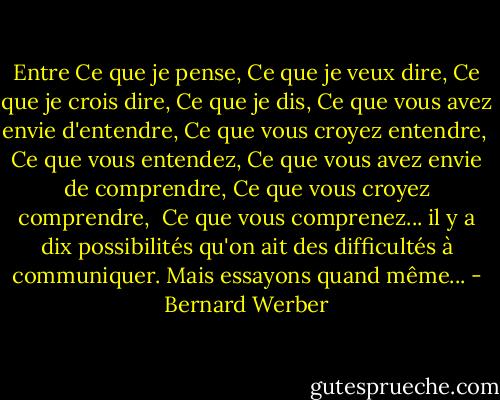 Entre<br />Ce que je pense,<br />Ce que je veux dire,<br />Ce que je crois dire,<br />Ce que je dis,<br />Ce que vous avez envie d'entendre,<br />Ce que vous croyez entendre, <br />Ce que vous entendez,<br />Ce que vous avez envie de comprendre,<br />Ce que vous croyez comprendre, <br />Ce que vous comprenez...<br />il y a dix possibilités qu'on ait des difficultés à communiquer. Mais essayons quand même... - Bernard Werber
