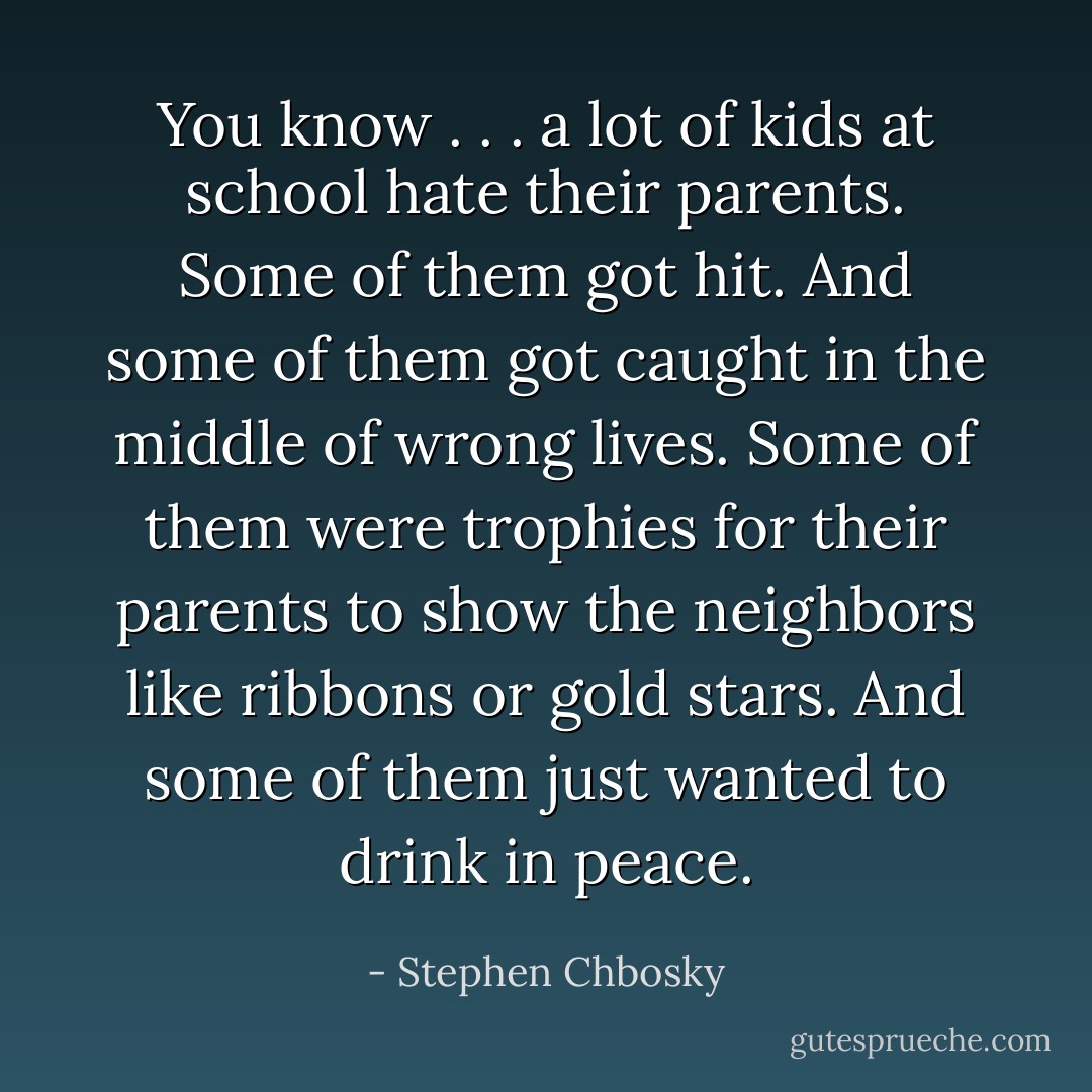 You know . . . a lot of kids at school hate their parents. Some of them got hit. And some of them got caught in the middle of wrong lives. Some of them were trophies for their parents to show the neighbors like ribbons or gold stars. And some of them just wanted to drink in peace. - Stephen Chbosky