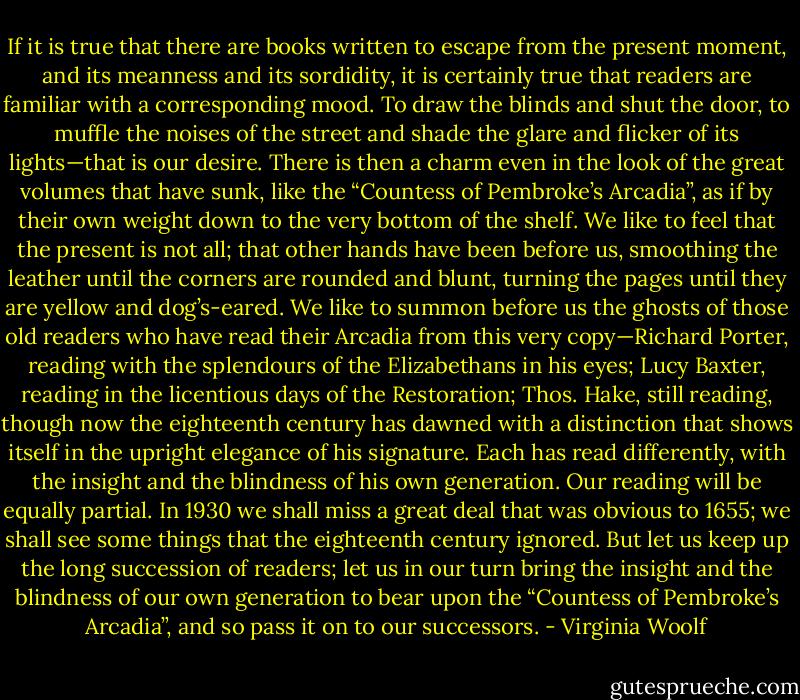 If it is true that there are books written to escape from the present moment, and its meanness and its sordidity, it is certainly true that readers are familiar with a corresponding mood. To draw the blinds and shut the door, to muffle the noises of the street and shade the glare and flicker of its lights—that is our desire. There is then a charm even in the look of the great volumes that have sunk, like the “Countess of Pembroke’s Arcadia”, as if by their own weight down to the very bottom of the shelf. We like to feel that the present is not all; that other hands have been before us, smoothing the leather until the corners are rounded and blunt, turning the pages until they are yellow and dog’s-eared. We like to summon before us the ghosts of those old readers who have read their Arcadia from this very copy—Richard Porter, reading with the splendours of the Elizabethans in his eyes; Lucy Baxter, reading in the licentious days of the Restoration; Thos. Hake, still reading, though now the eighteenth century has dawned with a distinction that shows itself in the upright elegance of his signature. Each has read differently, with the insight and the blindness of his own generation. Our reading will be equally partial. In 1930 we shall miss a great deal that was obvious to 1655; we shall see some things that the eighteenth century ignored. But let us keep up the long succession of readers; let us in our turn bring the insight and the blindness of our own generation to bear upon the “Countess of Pembroke’s Arcadia”, and so pass it on to our successors. - Virginia Woolf