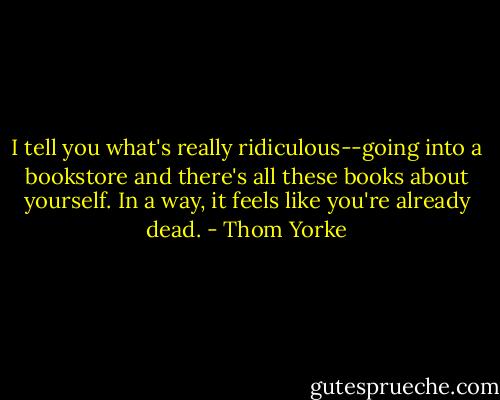 I tell you what's really ridiculous--going into a bookstore and there's all these books about yourself. In a way, it feels like you're already dead. - Thom Yorke