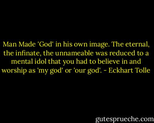 Man Made 'God' in his own image. The eternal, the infinate, the unnameable was reduced to a mental idol that you had to believe in and worship as 'my god' or 'our god'. - Eckhart Tolle