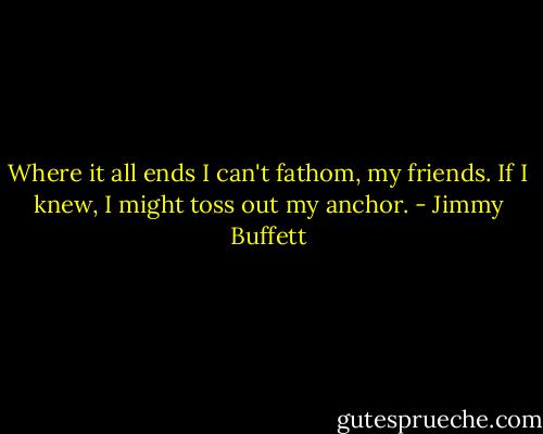 Where it all ends I can't fathom, my friends.<br />If I knew, I might toss out my anchor. - Jimmy Buffett