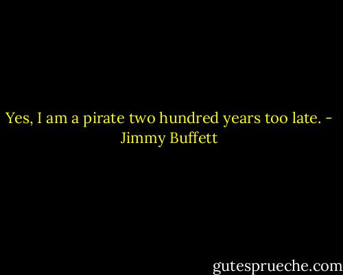 Yes, I am a pirate two hundred years too late. - Jimmy Buffett