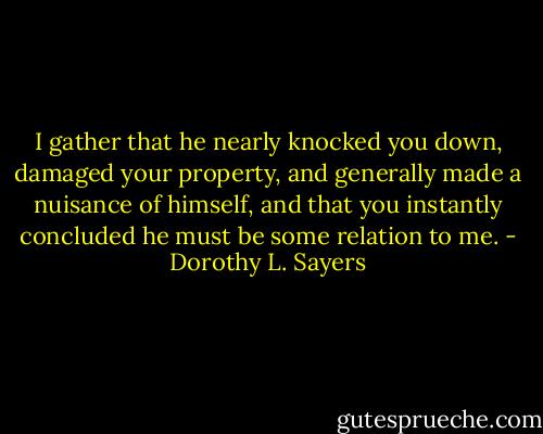 I gather that he nearly knocked you down, damaged your property, and generally made a nuisance of himself, and that you instantly concluded he must be some relation to me. - Dorothy L. Sayers