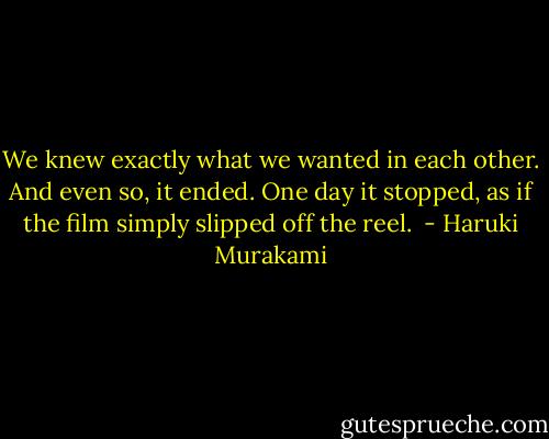 We knew exactly what we wanted in each other. And even so, it ended. One day it stopped, as if the film simply slipped off the reel.  - Haruki Murakami
