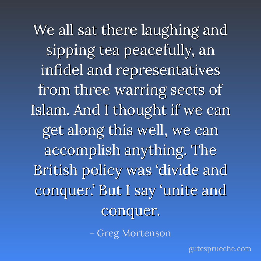 We all sat there laughing and sipping tea peacefully, an infidel and representatives from three warring sects of Islam. And I thought if we can get along this well, we can accomplish anything. The British policy was ‘divide and conquer.’ But I say ‘unite and conquer. - Greg Mortenson