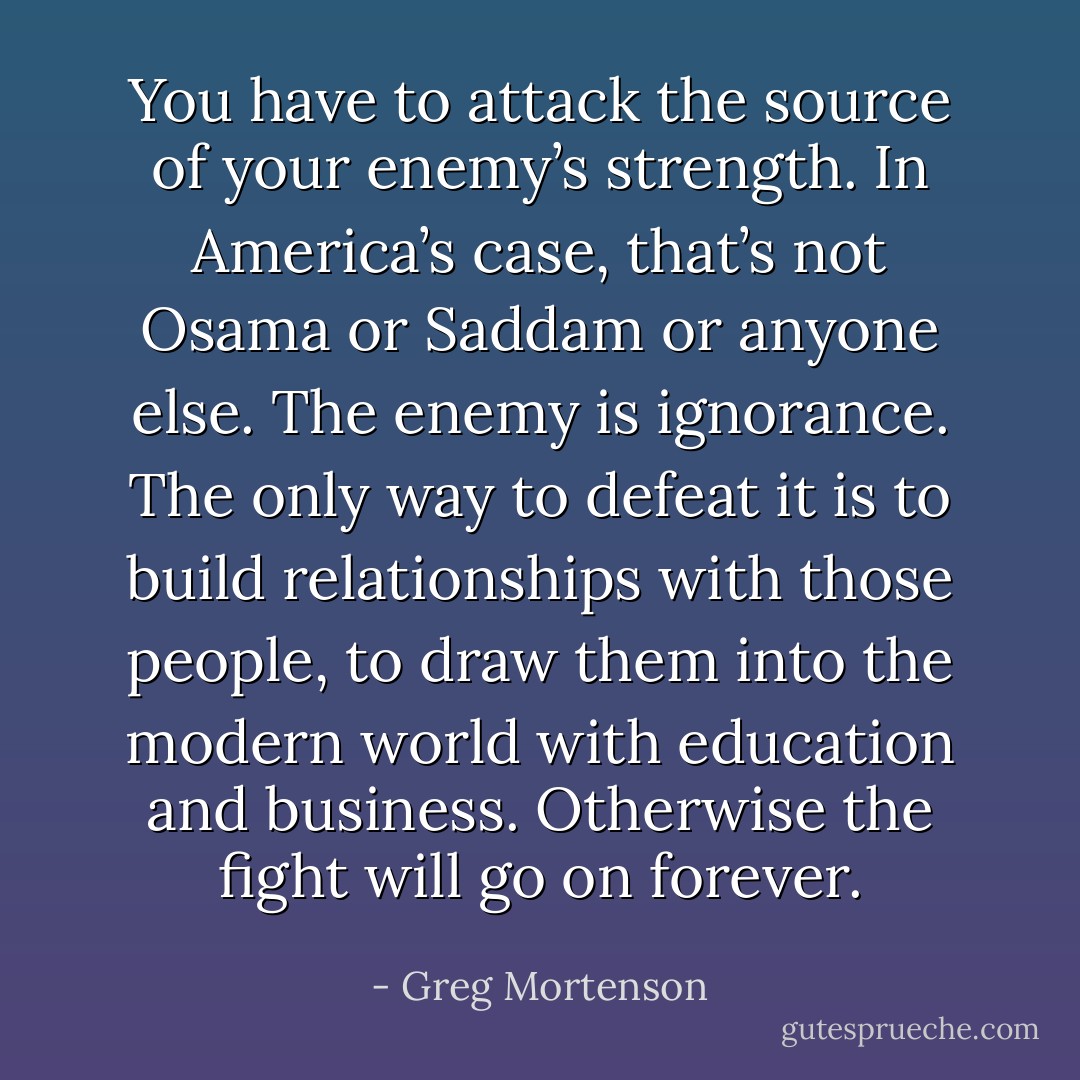 You have to attack the source of your enemy’s strength. In America’s case, that’s not Osama or Saddam or anyone else. The enemy is ignorance. The only way to defeat it is to build relationships with those people, to draw them into the modern world with education and business. Otherwise the fight will go on forever. - Greg Mortenson