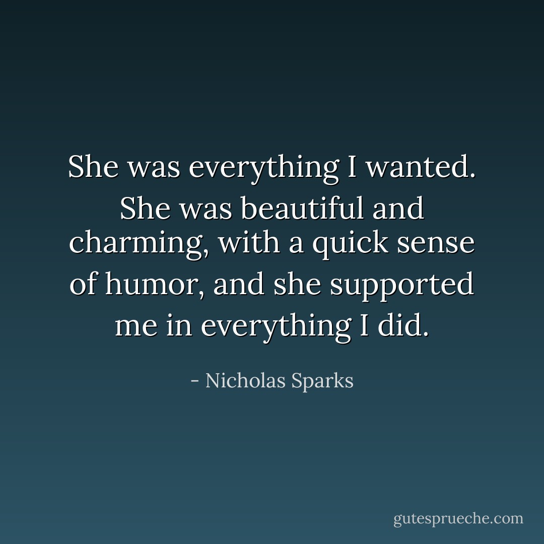 She was everything I wanted. She was beautiful and charming, with a quick sense of humor, and she supported me in everything I did. - Nicholas Sparks